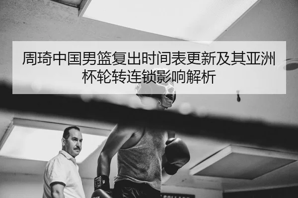 周琦中国男篮复出时间表更新及其亚洲杯轮转连锁影响解析